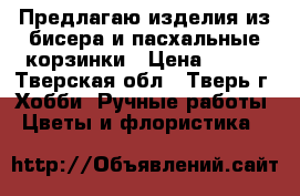 Предлагаю изделия из бисера и пасхальные корзинки › Цена ­ 500 - Тверская обл., Тверь г. Хобби. Ручные работы » Цветы и флористика   